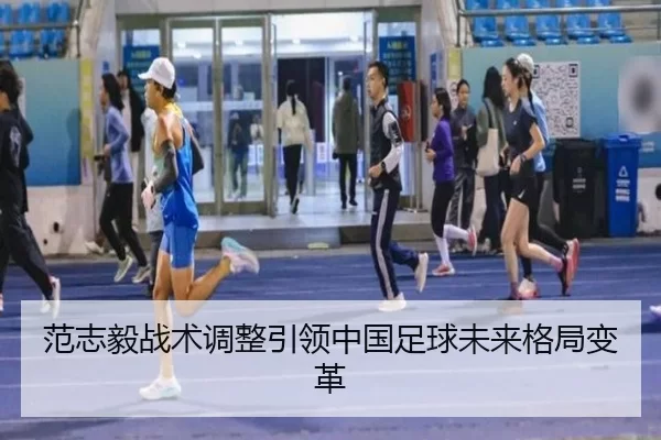 范志毅战术调整引领中国足球未来格局变革