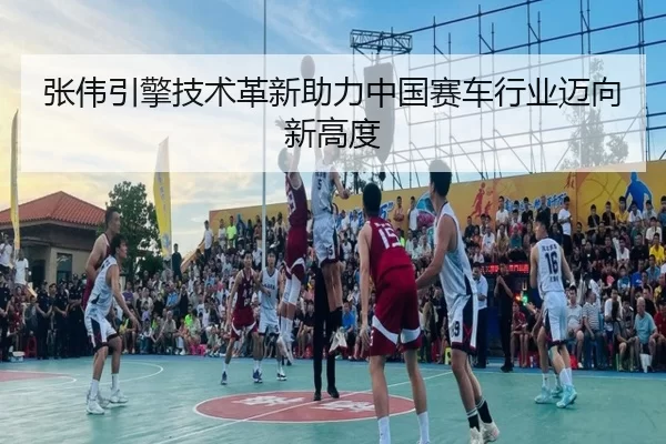 张伟引擎技术革新助力中国赛车行业迈向新高度